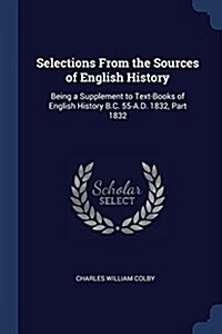 Selections from the Sources of English History: Being a Supplement to Text-Books of English History B.C. 55-A.D. 1832, Part 1832 (Paperback)