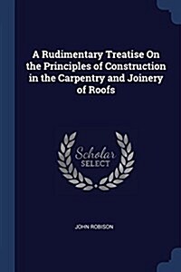 A Rudimentary Treatise on the Principles of Construction in the Carpentry and Joinery of Roofs (Paperback)