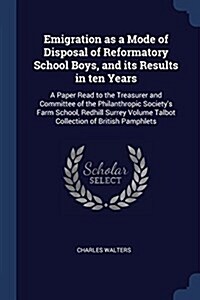 Emigration as a Mode of Disposal of Reformatory School Boys, and Its Results in Ten Years: A Paper Read to the Treasurer and Committee of the Philanth (Paperback)