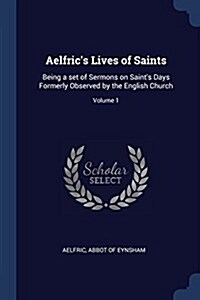 Aelfrics Lives of Saints: Being a Set of Sermons on Saints Days Formerly Observed by the English Church; Volume 1 (Paperback)