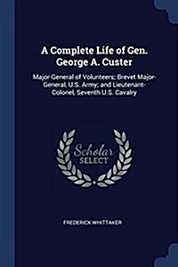 A Complete Life of Gen. George A. Custer: Major-General of Volunteers; Brevet Major-General, U.S. Army; And Lieutenant-Colonel, Seventh U.S. Cavalry (Paperback)