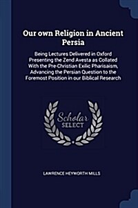 Our Own Religion in Ancient Persia: Being Lectures Delivered in Oxford Presenting the Zend Avesta as Collated with the Pre-Christian Exilic Pharisaism (Paperback)