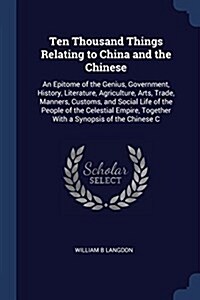 Ten Thousand Things Relating to China and the Chinese: An Epitome of the Genius, Government, History, Literature, Agriculture, Arts, Trade, Manners, C (Paperback)