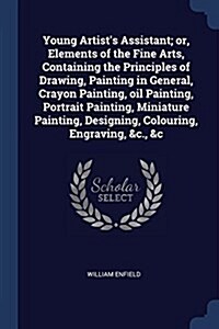 Young Artists Assistant; Or, Elements of the Fine Arts, Containing the Principles of Drawing, Painting in General, Crayon Painting, Oil Painting, Por (Paperback)