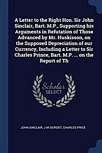 A Letter to the Right Hon. Sir John Sinclair, Bart. M.P., Supporting His Arguments in Refutation of Those Advanced by Mr. Huskisson, on the Supposed D (Paperback)