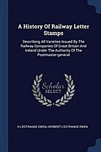 A History of Railway Letter Stamps: Describing All Varieties Issued by the Railway Companies of Great Britain and Ireland Under the Authority of the P (Paperback)