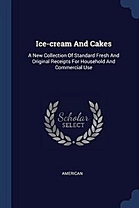 Ice-Cream and Cakes: A New Collection of Standard Fresh and Original Receipts for Household and Commercial Use (Paperback)