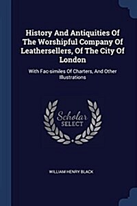 History and Antiquities of the Worshipful Company of Leathersellers, of the City of London: With Fac-Similes of Charters, and Other Illustrations (Paperback)