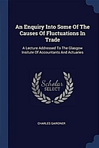 An Enquiry Into Some of the Causes of Fluctuations in Trade: A Lecture Addressed to the Glasgow Insitute of Accountants and Actuaries (Paperback)