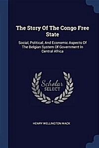 The Story of the Congo Free State: Social, Political, and Economic Aspects of the Belgian System of Government in Central Africa (Paperback)