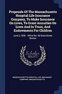 Proposals of the Massachusetts Hospital Life Insurance Company, to Make Insurance on Lives, to Grant Annuities on Lives and in Trust, and Endowments f (Paperback)