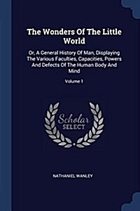 The Wonders of the Little World: Or, a General History of Man, Displaying the Various Faculties, Capacities, Powers and Defects of the Human Body and (Paperback)