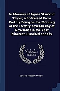 In Memory of Agnes Stanford Taylor; Who Passed from Earthly Being on the Morning of the Twenty-Seventh Day of November in the Year Nineteen Hundred an (Paperback)