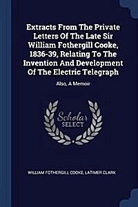 Extracts from the Private Letters of the Late Sir William Fothergill Cooke, 1836-39, Relating to the Invention and Development of the Electric Telegra (Paperback)