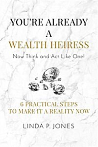 Youre Already a Wealth Heiress! Now Think and ACT Like One: 6 Practical Steps to Make It a Reality Now (Paperback)