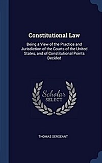 Constitutional Law: Being a View of the Practice and Jurisdiction of the Courts of the United States, and of Constitutional Points Decided (Hardcover)