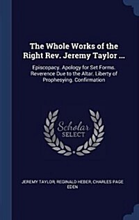 The Whole Works of the Right REV. Jeremy Taylor ...: Episcopacy. Apology for Set Forms. Reverence Due to the Altar. Liberty of Prophesying. Confirmati (Hardcover)