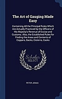 The Art of Gauging Made Easy: Containing All the Principal Rules Which Are Actually Practiced by the Officers of His Majestys Revenue of Excise and (Hardcover)