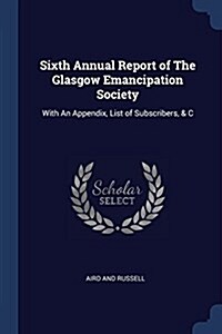 Sixth Annual Report of the Glasgow Emancipation Society: With an Appendix, List of Subscribers, & C (Paperback)