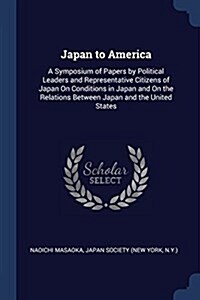 Japan to America: A Symposium of Papers by Political Leaders and Representative Citizens of Japan on Conditions in Japan and on the Rela (Paperback)
