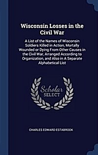 Wisconsin Losses in the Civil War: A List of the Names of Wisconsin Soldiers Killed in Action, Mortally Wounded or Dying from Other Causes in the Civi (Hardcover)