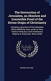 The Destruction of Jerusalem, an Absolute and Irresistible Proof of the Divine Origin of Christianity: Including a Narrative of the Calamities Which B (Hardcover)