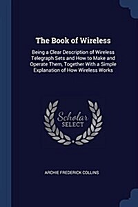 The Book of Wireless: Being a Clear Description of Wireless Telegraph Sets and How to Make and Operate Them, Together with a Simple Explanat (Paperback)
