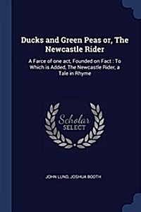 Ducks and Green Peas Or, the Newcastle Rider: A Farce of One Act, Founded on Fact: To Which Is Added, the Newcastle Rider, a Tale in Rhyme (Paperback)