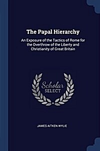 The Papal Hierarchy: An Exposure of the Tactics of Rome for the Overthrow of the Liberty and Christianity of Great Britain (Paperback)