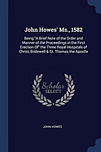 John Howes MS., 1582: Being a Brief Note of the Order and Manner of the Proceedings in the First Erection of the Three Royal Hospitals of Ch (Paperback)