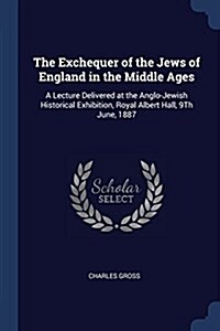 The Exchequer of the Jews of England in the Middle Ages: A Lecture Delivered at the Anglo-Jewish Historical Exhibition, Royal Albert Hall, 9th June, 1 (Paperback)