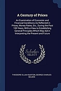 A Century of Prices: An Examination of Economic and Financial Conditions as Reflected in Prices, Money Rates, Etc., During the Past 100 Yea (Paperback)