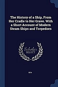 The History of a Ship, from Her Cradle to Her Grave. with a Short Account of Modern Steam Ships and Torpedoes (Paperback)