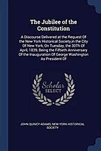 The Jubilee of the Constitution: A Discourse Delivered at the Request of the New York Historical Society, in the City of New York, on Tuesday, the 30t (Paperback)