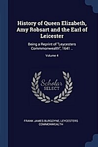 History of Queen Elizabeth, Amy Robsart and the Earl of Leicester: Being a Reprint of Leycesters Commmonwealth, 1641 ..; Volume 4 (Paperback)