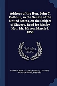 Address of the Hon. John C. Calhoun, in the Senate of the United States, on the Subject of Slavery. Read for Him by Hon. Mr. Mason, March 4. 1850 (Paperback)
