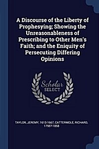 A Discourse of the Liberty of Prophesying; Showing the Unreasonableness of Prescribing to Other Mens Faith; And the Eniquity of Persecuting Differing (Paperback)