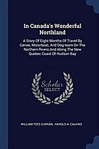 In Canadas Wonderful Northland: A Story of Eight Months of Travel by Canoe, Motorboat, and Dog-Team on the Northern Rivers and Along the New Quebec C (Paperback)