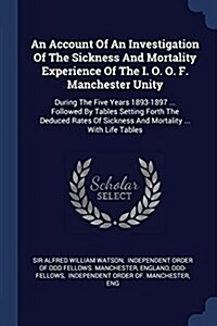 An Account of an Investigation of the Sickness and Mortality Experience of the I. O. O. F. Manchester Unity: During the Five Years 1893-1897 ... Follo (Paperback)