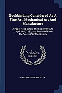 Bookbinding Considered as a Fine Art, Mechanical Art and Manufacture: A Paper Read Before the Society of Arts ... April 14th, 1880, and Reprinted from (Paperback)