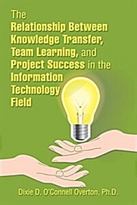 The Relationship Between Knowledge Transfer, Team Learning, and Project Success in the Information Technology Field (Paperback)