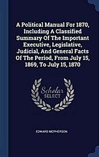 A Political Manual for 1870, Including a Classified Summary of the Important Executive, Legislative, Judicial, and General Facts of the Period, from J (Hardcover)