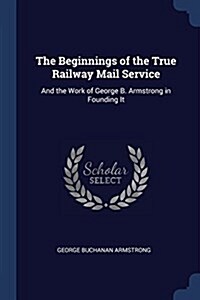 The Beginnings of the True Railway Mail Service: And the Work of George B. Armstrong in Founding It (Paperback)