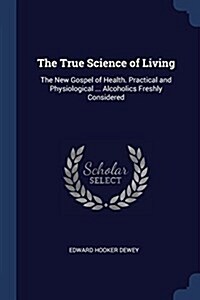 The True Science of Living: The New Gospel of Health. Practical and Physiological ... Alcoholics Freshly Considered (Paperback)