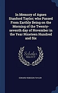 In Memory of Agnes Stanford Taylor; Who Passed from Earthly Being on the Morning of the Twenty-Seventh Day of November in the Year Nineteen Hundred an (Hardcover)