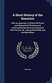 A Short History of the Donatists: With an Appendix, in Which the Proud and Hypocritical Pharisee and Schismatical Donatist Are Compared with the REV. (Hardcover)