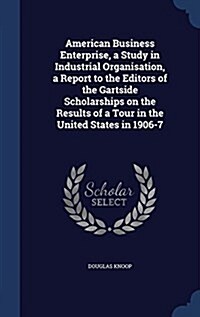 American Business Enterprise, a Study in Industrial Organisation, a Report to the Editors of the Gartside Scholarships on the Results of a Tour in the (Hardcover)