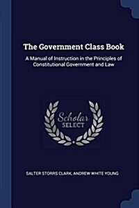 The Government Class Book: A Manual of Instruction in the Principles of Constitutional Government and Law (Paperback)