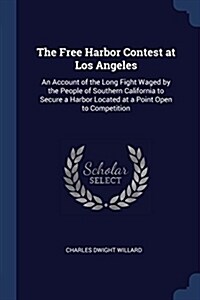 The Free Harbor Contest at Los Angeles: An Account of the Long Fight Waged by the People of Southern California to Secure a Harbor Located at a Point (Paperback)