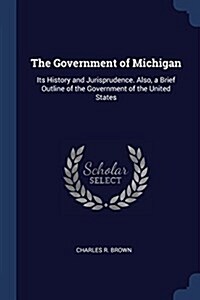 The Government of Michigan: Its History and Jurisprudence. Also, a Brief Outline of the Government of the United States (Paperback)